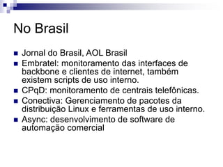 No Brasil
 Jornal do Brasil, AOL Brasil
 Embratel: monitoramento das interfaces de
backbone e clientes de internet, também
existem scripts de uso interno.
 CPqD: monitoramento de centrais telefônicas.
 Conectiva: Gerenciamento de pacotes da
distribuição Linux e ferramentas de uso interno.
 Async: desenvolvimento de software de
automação comercial
 