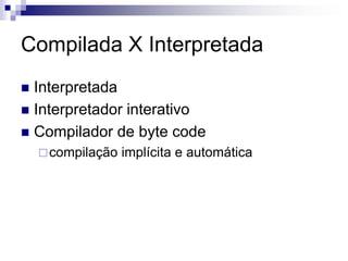 Compilada X Interpretada
 Interpretada
 Interpretador interativo
 Compilador de byte code
compilação implícita e automática
 