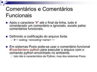 Comentários e Comentários
Funcionais
 Após o caractere “#” até o final da linha, tudo é
considerado um comentário e ignorado, exceto pelos
comentários funcionais.
 Definindo a codificação do arquivo fonte
 #−− coding: <encoding−name> −−
 Em sistemas Posix pode-se usar o comentário funcional
#!/usr/bin/env python para executar o arquivo com o
comando python encontrado no ambiente.
 Isto não é característico de Python, mas dos sistemas Posix.
 