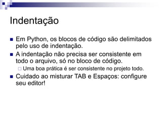 Indentação
 Em Python, os blocos de código são delimitados
pelo uso de indentação.
 A indentação não precisa ser consistente em
todo o arquivo, só no bloco de código.
 Uma boa prática é ser consistente no projeto todo.
 Cuidado ao misturar TAB e Espaços: configure
seu editor!
 