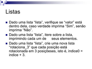 Listas
 Dado uma lista “lista”, verifique se “valor” está
dentro dela, caso verdade imprima “Sim”, senão
imprima “Não”.
 Dado uma lista “lista”, itere sobre a lista,
imprimindo cada um de seus elementos.
 Dado uma lista “lista”, crie uma nova lista
“rotaciona_3” que cada posição está
rotacionada em 3 posiçõeses, isto é, indice0 =
indice + 3.
 