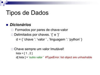 Tipos de Dados
 Dicionários
 Formados por pares de chave-valor
 Delimitados por chaves. ‘{‘ e ‘}’
d = { ’chave ’: ’valor ’ , ’linguagem ’: ‘python’ }
 Chave sempre um valor Imutável!
lista = [ 1 , 2 ]
d[ lista ] = ’outro valor ’ #TypeError: list object are unhashable
 