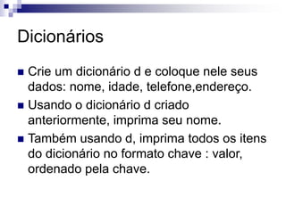 Dicionários
 Crie um dicionário d e coloque nele seus
dados: nome, idade, telefone,endereço.
 Usando o dicionário d criado
anteriormente, imprima seu nome.
 Também usando d, imprima todos os itens
do dicionário no formato chave : valor,
ordenado pela chave.
 