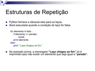 Estruturas de Repetição
 Python fornece a cláusula else para os laços.
 Será executada quando a condição do laço for falsa.
for elemento in lista :
if elemento == parada :
break
print elemento
else :
print " Laço chegou ao fim “
 No exemplo acima, a mensagem “Laço chegou ao fim” só é
imprimida caso não existir um elemento que seja igual a “parada”.
 
