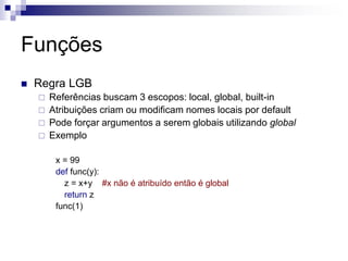 Funções
 Regra LGB
 Referências buscam 3 escopos: local, global, built-in
 Atribuições criam ou modificam nomes locais por default
 Pode forçar argumentos a serem globais utilizando global
 Exemplo
x = 99
def func(y):
z = x+y #x não é atribuído então é global
return z
func(1)
 