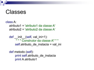 Classes
class A:
atributo1 = 'atributo1 da classe A'
atributo2 = 'atributo2 da classe A‘
def __init__(self, val_ini=1):
" " " Construtor da classe A" " "
self.atributo_de_instacia = val_ini
def metodo (self):
print self.atributo_de_instacia
print A.atributo1
 
