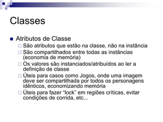 Classes
 Atributos de Classe
 São atributos que estão na classe, não na instância
 São compartilhados entre todas as instâncias
(economia de memória)
 Os valores são instanciados/atribuídos ao ler a
definição de classe
 Úteis para casos como Jogos, onde uma imagem
deve ser compartilhada por todos os personagens
idênticos, economizando memória
 Úteis para fazer “lock” em regiões críticas, evitar
condições de corrida, etc...
 