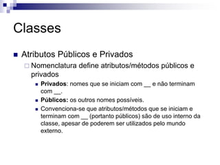 Classes
 Atributos Públicos e Privados
 Nomenclatura define atributos/métodos públicos e
privados
 Privados: nomes que se iniciam com __ e não terminam
com __.
 Públicos: os outros nomes possíveis.
 Convenciona-se que atributos/métodos que se iniciam e
terminam com __ (portanto públicos) são de uso interno da
classe, apesar de poderem ser utilizados pelo mundo
externo.
 