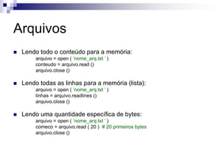 Arquivos
 Lendo todo o conteúdo para a memória:
arquivo = open ( ’nome_arq.txt ’ )
conteudo = arquivo.read ()
arquivo.close ()
 Lendo todas as linhas para a memória (lista):
arquivo = open ( ’nome_arq.txt ’ )
linhas = arquivo.readlines ()
arquivo.close ()
 Lendo uma quantidade específica de bytes:
arquivo = open ( ’nome_arq.txt ’ )
comeco = arquivo.read ( 20 ) # 20 primeiros bytes
arquivo.close ()
 