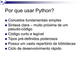 Por que usar Python?
 Conceitos fundamentais simples
 Sintaxe clara – muito próxima de um
pseudo-código
 Código curto e legível
 Tipos pré-definidos poderosos
 Possui um vasto repertório de bibliotecas
 Ciclo de desenvolvimento rápido
 