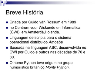 Breve História
 Criada por Guido van Rossum em 1989
 no Centrum voor Wiskunde en Informatica
(CWI), em Amsterdã,Holanda.
 Linguagem de scripts para o sistema
operacional distribuído Amoeba
 Baseada na linguagem ABC, desenvolvida no
CWI por Guido e outros nas décadas de 70 e
80.
 O nome Python teve origem no grupo
humorístico britânico Monty Python.
 