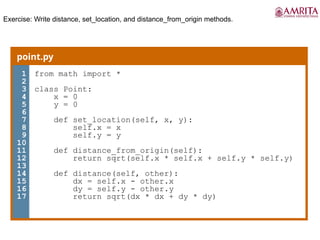 Exercise: Write distance, set_location, and distance_from_origin methods.
point.py
1
2
3
4
5
6
7
8
9
10
11
12
13
14
15
16
17
from math import *
class Point:
x = 0
y = 0
def set_location(self, x, y):
self.x = x
self.y = y
def distance_from_origin(self):
return sqrt(self.x * self.x + self.y * self.y)
def distance(self, other):
dx = self.x - other.x
dy = self.y - other.y
return sqrt(dx * dx + dy * dy)
 