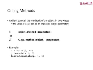 Calling Methods
• A client can call the methods of an object in two ways:
• (the value of self can be an implicit or explicit parameter)
1) object.method(parameters)
or
2) Class.method(object, parameters)
• Example:
p = Point(3, -4)
p.translate(1, 5)
Point.translate(p, 1, 5)
 