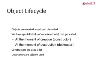 Object Lifecycle
• Objects are created, used, and discarded
• We have special blocks of code (methods) that get called
- At the moment of creation (constructor)
- At the moment of destruction (destructor)
• Constructors are used a lot
• Destructors are seldom used
 