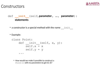 Constructors
def __init__(self, parameter, ..., parameter):
statements
• a constructor is a special method with the name __init__
• Example:
class Point:
def __init__(self, x, y):
self.x = x
self.y = y
...
• How would we make it possible to construct a
Point() with no parameters to get (0, 0)?
 