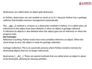 Destructors
Destructors are called when an object gets destroyed.
In Python, destructors are not needed as much as in C++ because Python has a garbage
collector that handles memory management automatically.
The __del__() method is a known as a destructor method in Python. It is called when all
references to the object have been deleted i.e when an object is garbage collected.
A reference to objects is also deleted when the object goes out of reference or when the
program ends.
Key Concepts:
Reference Counting: Python tracks how many variables reference an object. When the
count drops to zero, the object is ready for garbage collection.
Garbage Collection: This is an automatic process where Python reclaims memory by
destroying objects that are no longer referenced.
Destructors (__del__): These are special methods that are called when an object is about
to be destroyed, allowing for cleanup activities.
 