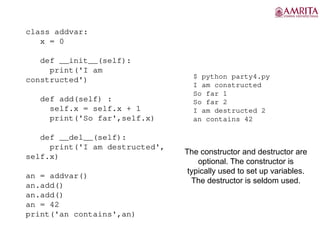 class addvar:
x = 0
def __init__(self):
print('I am
constructed')
def add(self) :
self.x = self.x + 1
print('So far',self.x)
def __del__(self):
print('I am destructed',
self.x)
an = addvar()
an.add()
an.add()
an = 42
print('an contains',an)
$ python party4.py
I am constructed
So far 1
So far 2
I am destructed 2
an contains 42
The constructor and destructor are
optional. The constructor is
typically used to set up variables.
The destructor is seldom used.
 