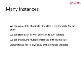 Many Instances
• We can create lots of objects - the class is the template for the
object
• We can store each distinct object in its own variable
• We call this having multiple instances of the same class
• Each instance has its own copy of the instance variables
 