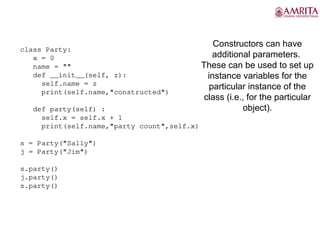 Constructors can have
additional parameters.
These can be used to set up
instance variables for the
particular instance of the
class (i.e., for the particular
object).
party5.py
class Party:
x = 0
name = ""
def __init__(self, z):
self.name = z
print(self.name,"constructed")
def party(self) :
self.x = self.x + 1
print(self.name,"party count",self.x)
s = Party("Sally")
j = Party("Jim")
s.party()
j.party()
s.party()
 