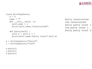 class BirthdayParty:
x = 0
name = ""
def __init__(self, z):
self.name = z
print(self.name,"constructed")
def party(self) :
self.x = self.x + 1
print(self.name,"party count",self.x)
s = BirthdayParty("Sally")
j = BirthdayParty("Jim")
s.party()
j.party()
s.party()
Sally constructed
Jim constructed
Sally party count 1
Jim party count 1
Sally party count 2
 