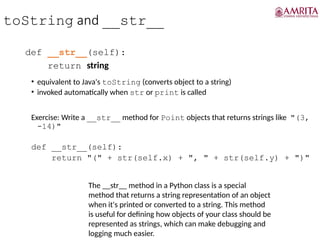 toString and __str__
def __str__(self):
return string
• equivalent to Java's toString (converts object to a string)
• invoked automatically when str or print is called
Exercise: Write a __str__ method for Point objects that returns strings like "(3,
-14)"
def __str__(self):
return "(" + str(self.x) + ", " + str(self.y) + ")"
The __str__ method in a Python class is a special
method that returns a string representation of an object
when it's printed or converted to a string. This method
is useful for defining how objects of your class should be
represented as strings, which can make debugging and
logging much easier.
 