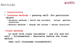 Methods
• Constructors
• Instance methods – passing self- for particular
object
• Accessor methods – fetch the variable values getters
functions
• Mutator methods – change the values – setter functions
• Class methods
to work with class variables – use cls and not
self - @classmethod – Decorator before the class
method
then call classname.classmethod()
 