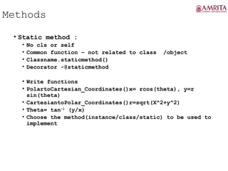 Methods
• Static method :
• No cls or self
• Common function – not related to class /object
• Classname.staticmethod()
• Decorator -@staticmethod
• Write functions
• PolartoCartesian_Coordinates()x= rcos(theta), y=r
sin(theta)
• CartesiantoPolar_Coordinates()r=sqrt(X^2+y^2)
• Theta= tan-1
(y/x)
• Choose the method(instance/class/static) to be used to
implement
 