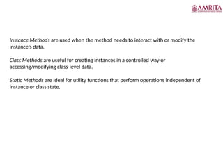 Instance Methods are used when the method needs to interact with or modify the
instance’s data.
Class Methods are useful for creating instances in a controlled way or
accessing/modifying class-level data.
Static Methods are ideal for utility functions that perform operations independent of
instance or class state.
 