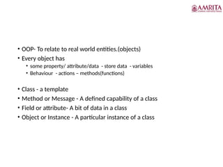 • OOP- To relate to real world entities.(objects)
• Every object has
• some property/ attribute/data - store data - variables
• Behaviour - actions – methods(functions)
• Class - a template
• Method or Message - A defined capability of a class
• Field or attribute- A bit of data in a class
• Object or Instance - A particular instance of a class
 