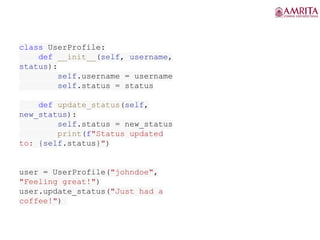 class UserProfile:
def __init__(self, username,
status):
self.username = username
self.status = status
def update_status(self,
new_status):
self.status = new_status
print(f"Status updated
to: {self.status}")
user = UserProfile("johndoe",
"Feeling great!")
user.update_status("Just had a
coffee!")
 