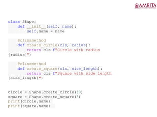 class Shape:
def __init__(self, name):
self.name = name
@classmethod
def create_circle(cls, radius):
return cls(f"Circle with radius
{radius}")
@classmethod
def create_square(cls, side_length):
return cls(f"Square with side length
{side_length}")
circle = Shape.create_circle(10)
square = Shape.create_square(5)
print(circle.name)
print(square.name)
 