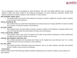 You are designing a class for managing an online bookstore. The class will handle different types of operations
related to books and orders. Based on the following descriptions of various functions, determine whether each
function should be an instance method, a class method, or a static method:
add_book(title, author, price)
o This method adds a new book to the bookstore's inventory. It needs to update the inventory which is specific
to each instance of the bookstore.
remove_book(book_id)
o This method removes a book from the bookstore's inventory based on its unique identifier. It needs to modify
the inventory of a specific instance of the bookstore.
get_book_count()
o This method returns the total number of books currently available in the bookstore. It operates based on the
class-level data that tracks the total number of books across all instances.
create_order(order_details)
o This method creates a new order. The details of the order are provided as parameters, and the method does
not depend on any specific instance or class state.
calculate_discount(price, discount_rate)
o This method calculates the discounted price based on the original price and discount rate. It is a utility
function that does not rely on instance or class attributes.
get_store_info()
o This method provides information about the bookstore, such as its name, location, and other store-specific
details. It needs to access class-level attributes.
Instructions:
Identify whether each of the following methods should be implemented as an instance method, a class method, or a
static method
 