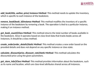 add_book(title, author, price) Instance Method: This method needs to update the inventory,
which is specific to each instance of the bookstore.
remove_book(book_id)Instance Method: This method modifies the inventory of a specific
instance of the bookstore by removing a book. The operation is tied to a particular instance,
making it an instance method.
get_book_count()Class Method: This method returns the total number of books available in
the bookstore. Since it operates based on class-level data that tracks books across all
instances, it should be a class method.
create_order(order_details)Static Method: This method creates a new order based on the
provided details and does not depend on any specific instance or class state.
calculate_discount(price, discount_rate)Static Method: This method calculates the
discounted price using the given parameters.
get_store_info()Class Method: This method provides information about the bookstore, such
as its name and location, which are class-level attributes shared across all instances.
 