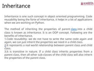 Inheritance
c
Inheritance is one such concept in object oriented programming. Code
reusability being the forte of inheritance, it helps in a lot of applications
when we are working on Python.
The method of inheriting the properties of parent class into a child
class is known as inheritance. It is an OOP concept. Following are the
benefits of inheritance.
1.Code reusability- we do not have to write the same code again and
again, we can just inherit the properties we need in a child class.
2.It represents a real world relationship between parent class and child
class.
3.It is transitive in nature. If a child class inherits properties from a
parent class, then all other sub-classes of the child class will also inherit
the properties of the parent class.
 