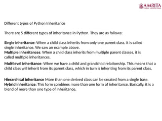 Different types of Python Inheritance
There are 5 different types of inheritance in Python. They are as follows:
Single inheritance: When a child class inherits from only one parent class, it is called
single inheritance. We saw an example above.
Multiple inheritances: When a child class inherits from multiple parent classes, it is
called multiple inheritances.
Multilevel inheritance: When we have a child and grandchild relationship. This means that a
child class will inherit from its parent class, which in turn is inheriting from its parent class.
Hierarchical inheritance More than one derived class can be created from a single base.
Hybrid inheritance: This form combines more than one form of inheritance. Basically, it is a
blend of more than one type of inheritance.
 