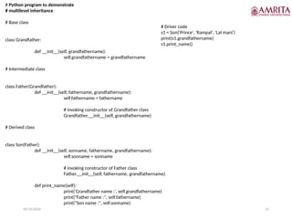 10/19/2024 41
# Python program to demonstrate
# multilevel inheritance
# Base class
class Grandfather:
def __init__(self, grandfathername):
self.grandfathername = grandfathername
# Intermediate class
class Father(Grandfather):
def __init__(self, fathername, grandfathername):
self.fathername = fathername
# invoking constructor of Grandfather class
Grandfather.__init__(self, grandfathername)
# Derived class
class Son(Father):
def __init__(self, sonname, fathername, grandfathername):
self.sonname = sonname
# invoking constructor of Father class
Father.__init__(self, fathername, grandfathername)
def print_name(self):
print('Grandfather name :', self.grandfathername)
print("Father name :", self.fathername)
print("Son name :", self.sonname)
# Driver code
s1 = Son('Prince', 'Rampal', 'Lal mani')
print(s1.grandfathername)
s1.print_name()
 