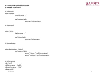 10/19/2024 43
# Python program to demonstrate
# multiple inheritance
# Base class1
class Mother:
mothername = ""
def mother(self):
print(self.mothername)
# Base class2
class Father:
fathername = ""
def father(self):
print(self.fathername)
# Derived class
class Son(Mother, Father):
def parents(self):
print("Father :", self.fathername)
print("Mother :", self.mothername)
# Driver's code
s1 = Son()
s1.fathername = "RAM"
s1.mothername = "SITA"
s1.parents()
 