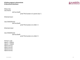 10/19/2024 45
# Python program to demonstrate
# Hierarchical inheritance
# Base class
class Parent:
def func1(self):
print("This function is in parent class.")
# Derived class1
class Child1(Parent):
def func2(self):
print("This function is in child 1.")
# Derivied class2
class Child2(Parent):
def func3(self):
print("This function is in child 2.")
# Driver's code
object1 = Child1()
object2 = Child2()
object1.func1()
object1.func2()
object2.func1()
object2.func3()
 