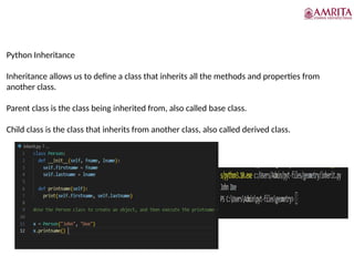 Python Inheritance
Inheritance allows us to define a class that inherits all the methods and properties from
another class.
Parent class is the class being inherited from, also called base class.
Child class is the class that inherits from another class, also called derived class.
 