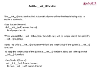 Add the __init__() Function
The __init__() function is called automatically every time the class is being used to
create a new object.
class Student(Person):
def __init__(self, fname, lname):
#add properties etc.
When you add the __init__() function, the child class will no longer inherit the parent's
__init__() function.
Note: The child's __init__() function overrides the inheritance of the parent's __init__()
function.
To keep the inheritance of the parent's __init__() function, add a call to the parent's
__init__() function:
class Student(Person):
def __init__(self, fname, lname):
Person.__init__(self, fname, lname)
 