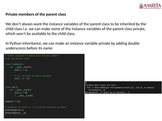 Private members of the parent class
We don’t always want the instance variables of the parent class to be inherited by the
child class i.e. we can make some of the instance variables of the parent class private,
which won’t be available to the child class.
In Python inheritance, we can make an instance variable private by adding double
underscores before its name
 