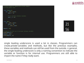 10/19/2024 55
single leading underscore is used a lot in classes. Programmers can
create private variables and methods, but like the previous examples,
these variables and methods can still be used from the outside. n general,
the single leading underscore is only a naming convention to indicate the
variable or function is for internal use. Programmers are still able to
import the name if they really want.
 