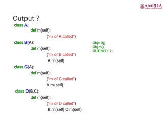 Output ?
class A:
def m(self):
("m of A called")
class B(A):
def m(self):
("m of B called")
A.m(self)
class C(A):
def m(self):
("m of C called")
A.m(self)
class D(B,C):
def m(self):
("m of D called")
B.m(self) C.m(self)
Obj= D()
Obj.m()
OUTPUT : ?
 