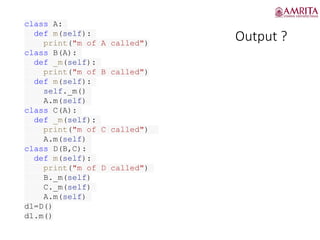 Output ?
class A:
def m(self):
print("m of A called")
class B(A):
def _m(self):
print("m of B called")
def m(self):
self._m()
A.m(self)
class C(A):
def _m(self):
print("m of C called")
A.m(self)
class D(B,C):
def m(self):
print("m of D called")
B._m(self)
C._m(self)
A.m(self)
d1=D()
d1.m()
 
