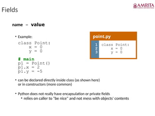 Fields
name = value
• Example:
class Point:
x = 0
y = 0
# main
p1 = Point()
p1.x = 2
p1.y = -5
• can be declared directly inside class (as shown here)
or in constructors (more common)
• Python does not really have encapsulation or private fields
• relies on caller to "be nice" and not mess with objects' contents
point.py
1
2
3
class Point:
x = 0
y = 0
 