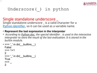 Underscore(_) in python
Single standalone underscore _
Single standalone underscore _ is a valid character for a
Python identifier, so it can be used as a variable name.
• Represent the last expression in the interpreter
• According to Python doc, the special identifier _ is used in the interactive
interpreter to store the result of the last evaluation. It is stored in the
builtin module.
• >>> '_' in dir(__builtins__)
False
>>> 1+1
2
>>> '_' in dir(__builtins__)
True
>>> _
2
 