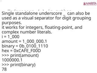 Underscore (_) in python
Single standalone underscore _ can also be
used as a visual separator for digit grouping
purposes.
it works for integers, floating-point, and
complex number literals.
i = 1_000
amount = 1_000_000.1
binary = 0b_0100_1110
hex = 0xCAFE_F00D
>>> print(amount)
1000000.1
>>> print(binary)
78
 
