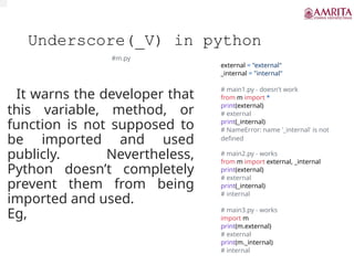 Underscore(_V) in python
It warns the developer that
this variable, method, or
function is not supposed to
be imported and used
publicly. Nevertheless,
Python doesn’t completely
prevent them from being
imported and used.
Eg,
#m.py
external = "external"
_internal = "internal"
# main1.py - doesn't work
from m import *
print(external)
# external
print(_internal)
# NameError: name '_internal' is not
defined
# main2.py - works
from m import external, _internal
print(external)
# external
print(_internal)
# internal
# main3.py - works
import m
print(m.external)
# external
print(m._internal)
# internal
 