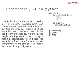 Underscore(_V) in python
single leading underscore is used a
lot in classes. Programmers can
create private variables and methods,
but like the previous examples, these
variables and methods can still be
used from the outside. n general, the
single leading underscore is only a
naming convention to indicate the
variable or function is for internal use.
Programmers are still able to import
the name if they really want.
class Point:
def __init__(self,x1,y1):
self.x=x1
self._y=y1
def disp(self):
print(self.x, self._y)
p1 = Point(4,5)
p1._y=25
p1.disp()
 