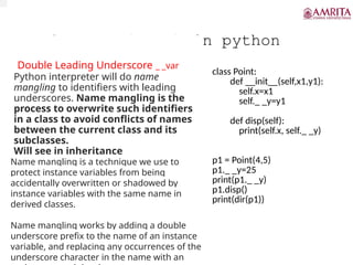 Underscore(_ _V) in python
Double Leading Underscore _ _var
Python interpreter will do name
mangling to identifiers with leading
underscores. Name mangling is the
process to overwrite such identifiers
in a class to avoid conflicts of names
between the current class and its
subclasses.
Will see in inheritance
class Point:
def __init__(self,x1,y1):
self.x=x1
self._ _y=y1
def disp(self):
print(self.x, self._ _y)
p1 = Point(4,5)
p1._ _y=25
print(p1._ _y)
p1.disp()
print(dir(p1))
Name mangling is a technique we use to
protect instance variables from being
accidentally overwritten or shadowed by
instance variables with the same name in
derived classes.
Name mangling works by adding a double
underscore prefix to the name of an instance
variable, and replacing any occurrences of the
underscore character in the name with an
 